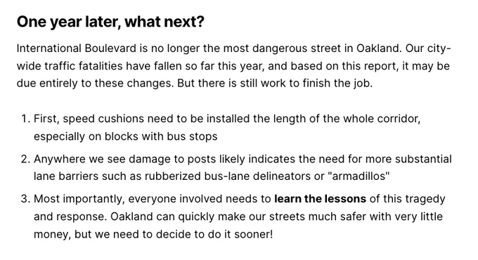 One year later, what next?
International Boulevard is no longer the most dangerous street in Oakland. Our city-wide traffic fatalities have fallen so far this year, and based on this report, it may be due entirely to these changes. But there is still work to finish the job.

First, speed cushions need to be installed the length of the whole corridor, especially on blocks with bus stops
Anywhere we see damage to posts likely indicates the need for more substantial lane barriers such as rubberized bus-lane delineators or "armadillos"
Most importantly, everyone involved needs to learn the lessons of this tragedy and response. Oakland can quickly make our streets much safer with very little money, but we need to decide to do it sooner!