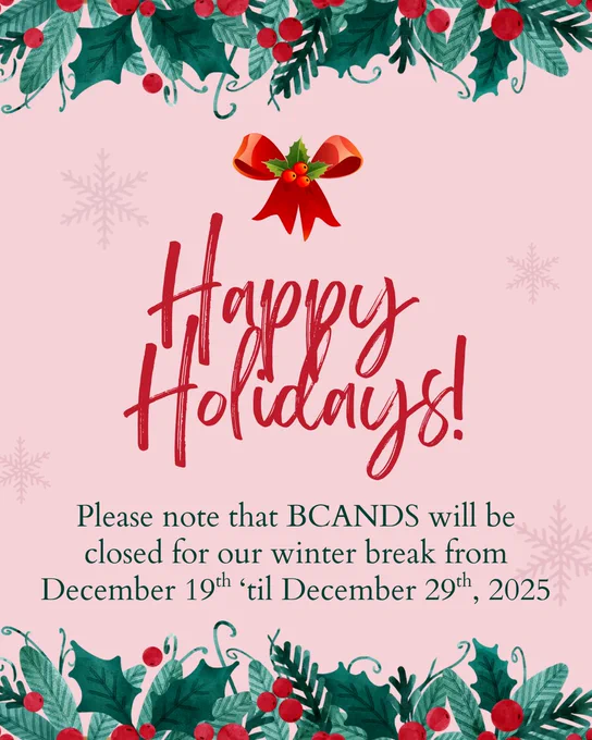 A festive image with holly that says, "Happy Holidays! Please note that BCANDS will be closed for our winter break from December 19th ‘til December 29th, 2025"