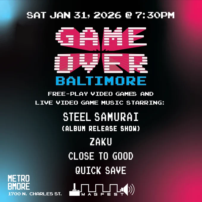 Saturday, January 31, 2026 at 7:30pm. Game Over Baltimore. Free-play video games provided by MAGFest and live video game music starring: Steel Samurai (album release show), ZAKU, Close to Good and Quick Save. At Metro Baltimore 1700 N. Charles St., Baltimore, MD.