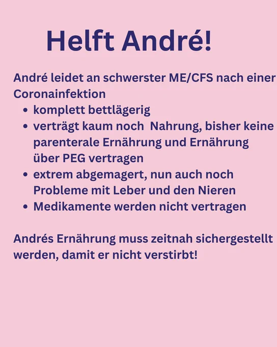 Helft André!
André leidet an schwerster ME/CFS nach einer
Coronainfektion
• komplett bettlägerig
• verträgt kaum noch Nahrung, bisher keine parenterale Ernährung und Ernährung über PEG vertragen
• extrem abgemagert, nun auch noch Probleme mit Leber und den Nieren
• Medikamente werden nicht vertragen
Andrés Ernährung muss zeitnah sichergestellt werden, damit er nicht verstirbt!