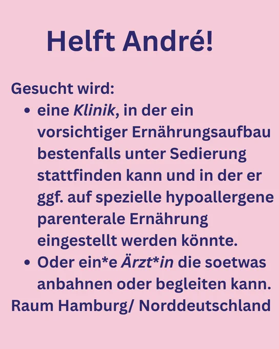 Helft André!
Gesucht wird:
• eine Klinik, in der ein vorsichtiger Ernährungsaufbau bestenfalls unter Sedierung stattfinden kann und in der er ggf. auf spezielle hypoallergene parenterale Ernährung eingestellt werden könnte.
• Oder ein*e Ärzt*in die soetwas anbahnen oder begleiten kann.
Raum Hamburg/ Norddeutschland