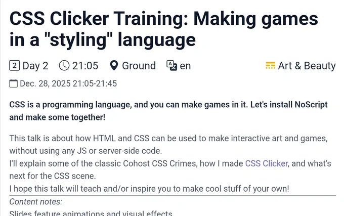 CSS Clicker Training: Making games in a "styling" language

Day 2, 21:05-21:45, Ground room, English, Art & Beauty traxk

CSS is a programming language, and you can make games in it. Let's install NoScript and make some together!
This talk is about how HTML and CSS can be used to make interactive art and games, without using any JS or server-side code.

I'll explain some of the classic Cohost CSS Crimes, how I made CSS Clicker, and what's next for the CSS scene.

I hope this talk will teach and/or inspire you to make cool stuff of your own!
