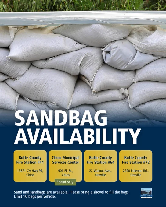 Sandbag Availability
Sand and sandbags are available at the following locations. Please bring a shovel to fill the bags. Limit 10 bags per vehicle.

Butte County Fire Station #41
13871 CA Hwy 99, Chico

Chico Municipal Services Center (Sand only)
901 Fir St., Chico

Butte County Fire Station #64
22 Walnut Ave., Oroville

Butte County Fire Station #72
2290 Palermo Rd., Oroville