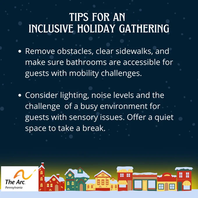 Pic 1 – Tips for an inclusive holiday gathering. Remove obstacles, clear sidewalks, and make sure bathrooms are accessible for guests with mobility challenges. Consider lighting, noise levels, and the challenge of a busy environment for guests with sensory issues. Offer a quiet space to take a break. The Arc of Pennsylvania logo. A row of colorful, snow-topped houses line the bottom.