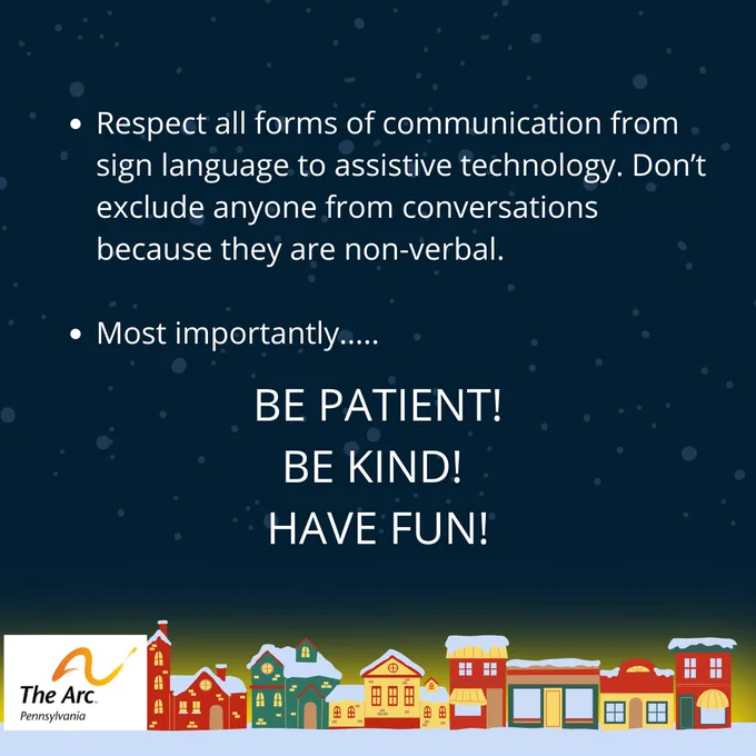 Pic 4 – Respect all forms of communication from sign language to assistive technology. Don’t exclude anyone from conversations because they are non-verbal. Most importantly: be patient, be kind, have fun! The Arc of Pennsylvania logo. A row of colorful, snow-topped houses line the bottom.