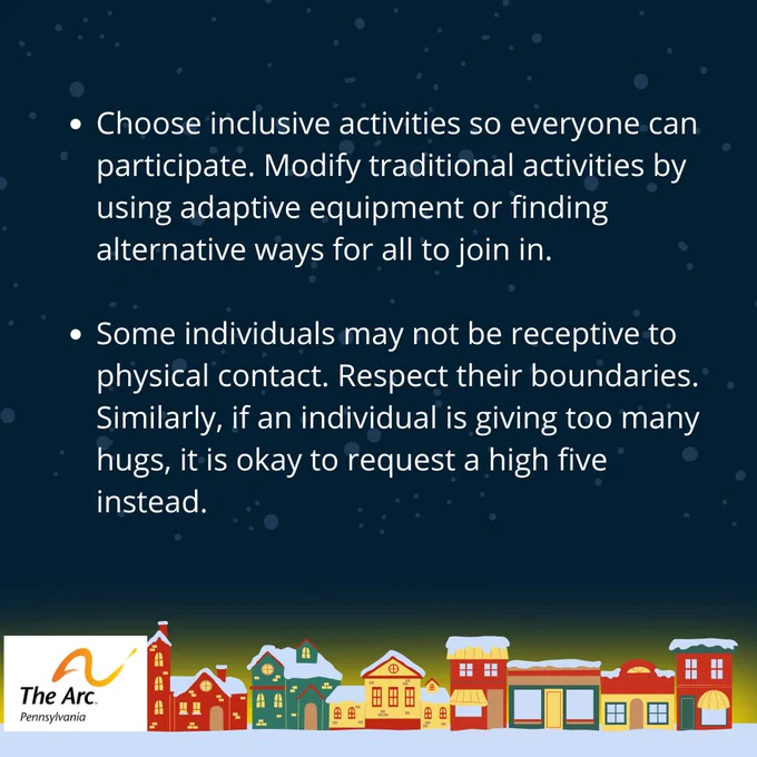 Pic 2 – Choose inclusive activities so everyone can participate. Modify traditional activities by using adaptive equipment or finding alternative ways for all to join in. Some individuals may not be receptive to physical contact. Respect their boundaries. Similarly, if an individual is giving too many hugs, it is okay to request a high five instead. The Arc of Pennsylvania logo. A row of colorful, snow-topped houses line the bottom.
