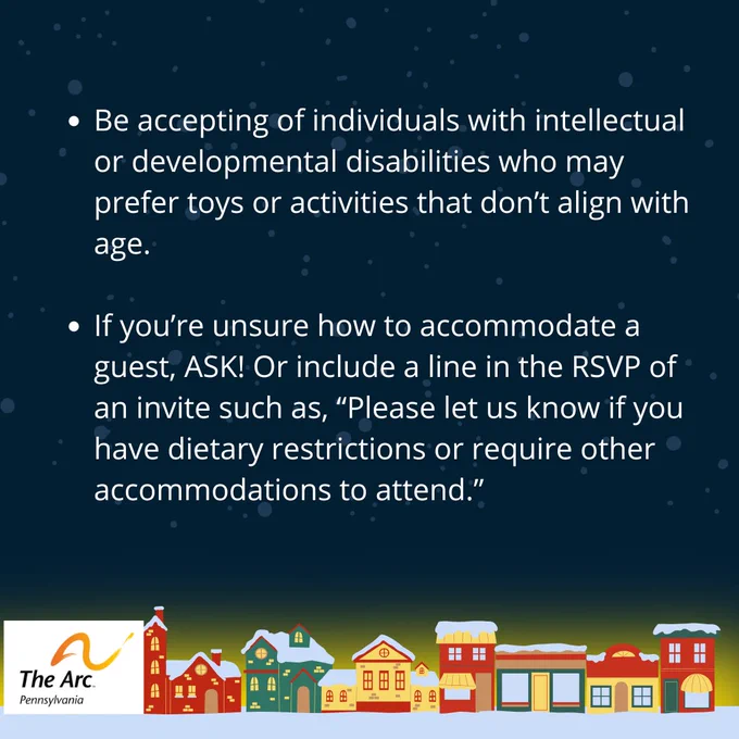 Pic 3 – Be accepting of individuals with intellectual or developmental disabilities who may prefer toys or activities that don’t align with age. If you’re unsure how to accommodate a guest, ask! Or include a line in the RSVP of an invite such as, “Please let us know if you have dietary restrictions or require other accommodations to attend.” The Arc of Pennsylvania logo. A row of colorful, snow-topped houses line the bottom.