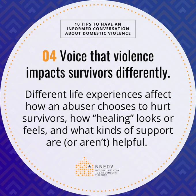 10 Tips to Have an Informed Conversation about Domestic Violence. 04 Voice that violence impacts survivors differently. Different life experiences affect how an abuser chooses to hurt survivors, how "healing" looks or feels, and what kinds of support are (or aren't) helpful. NNEDV National Network to End Domestic Violence.