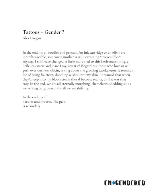 Tattoos = Gender ?
Alex Cregan


In the end, its all needles and process. An ink cartridge or an elixir are interchangeable, someone’s mother is still screaming “irreversible-!” anyway. I still leave changed, a little more tied to this flesh-mass-thing, a little less static and, dare I say, ecstatic? Regardless, those who love us will gush over our new chitin, asking about the growing exoskeleton. It reminds me of being fourteen, doodling wishes into my skin. I dreamed that when they’d seep into my bloodstream they’d become reality, as if it was that easy. In the end, we are all eternally morphing, chameleons shedding skins we’ve long outgrown and still we are shifting.

In the end, its all
needles and process. The pain
is secondary.