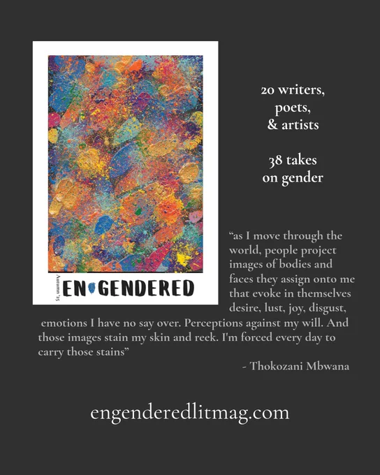 The cover of engendered autumn 2025 on a background of dark grey.

On the cover is a heavily textured painting by Jude FireSong consisting of layers of colour, first daubed or smeared, and then speckled. Dominant are red, orange, yellow, light blue, and medium blue though purple, green, and pink also make an appearance.


Beside and below the cover is the following text:
20 writers, poets, & artists
“as I move through the world, people project images of bodies and faces they assign onto me that evoke in themselves desire, lust, joy, disgust, emotions I have no say over. Perceptions against my will. And those images stain my skin and reek. I'm forced every day to carry those stains”
Thokozani Mbwana

engenderedlitmag.com


