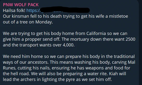 Telegram post from PNW Wolf Pack:

Hailsa folk! 
Our kinsman fell to his death trying to get his wife a mistletoe out of a tree on Monday. 

We are trying to get his body home from California so we can give him a propper send off. The mortuary down there want 2500 and the transport wants over 4,000. 

We need him home so we can prepare his body in the traditional ways of our ancestors. This means washing his body, carving Mal Runes, cutting his nails, ensuring he has weapons and food for the hell road. We will also be preparing a water rite. Kiah will lead the archers in lighting the pyre as we set him off. 