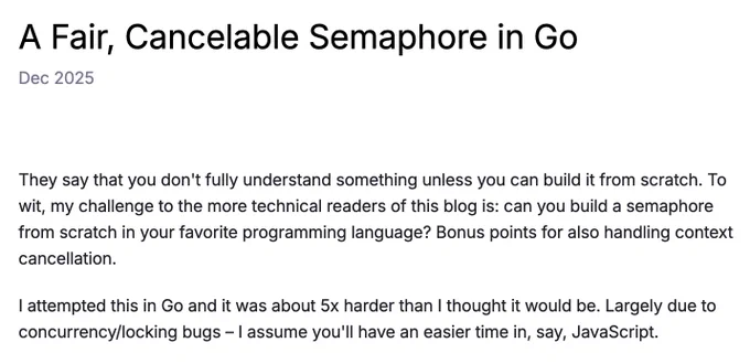 A Fair, Cancelable Semaphore in Go
Dec 2025

They say that you don't fully understand something unless you can build it from scratch. To wit, my challenge to the more technical readers of this blog is: can you build a semaphore from scratch in your favorite programming language? Bonus points for also handling context cancellation.

I attempted this in Go and it was about 5x harder than I thought it would be. Largely due to concurrency/locking bugs – I assume you'll have an easier time in, say, JavaScript.
