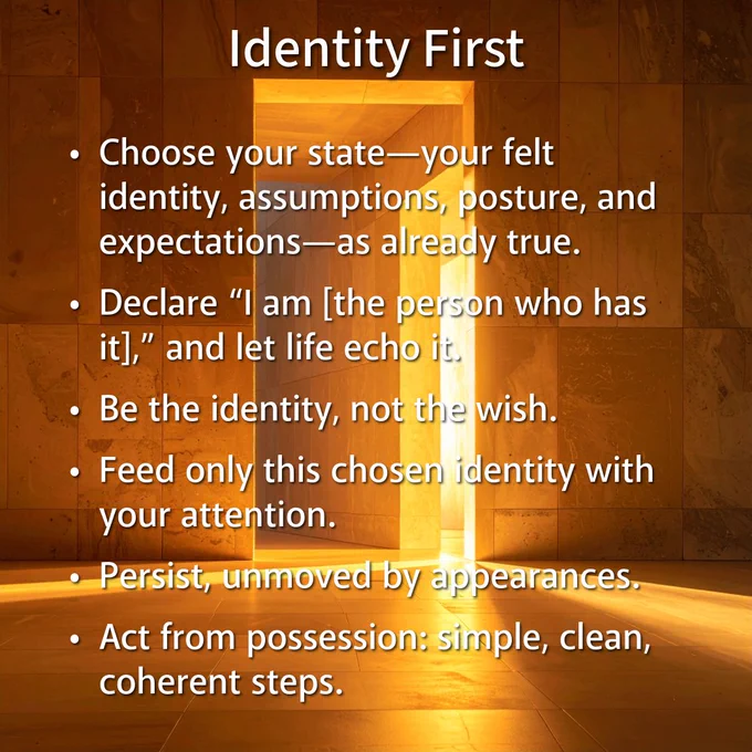 Identity First
Choose your state—your felt identity, assumptions, posture, and expectations—as already true.
Declare “I am [the person who has it],” and let life echo it.
Be the identity, not the wish.
Feed only this chosen identity with your attention.
Persist, unmoved by appearances.
Act from possession: simple, clean, coherent steps.