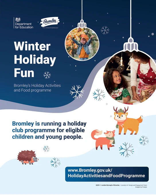 Bromley Council logo. Department for Education logo. Photos of children’s Christmas activities indoors and outdoors. Illustrations of snowflakes and baubles, a reindeer, a fox and a hedgehog. Winter Holiday Fun. Bromley's Holiday Activities and Food Programme. Bromley is running a holiday club programme for eligible children and young people. www.bromley.gov.uk/HolidayActivitiesandFoodProgramme