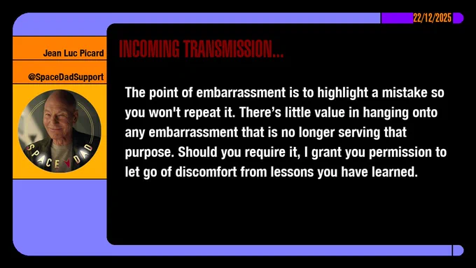 22/12/2025
Jean-Luc Picard
@SpaceDadSupport
Incoming Transmission...

The point of embarrassment is to highlight a mistake so you won't repeat it. There’s little value in hanging onto any embarrassment that is no longer serving that purpose. Should you require it, I grant you permission to let go of discomfort from lessons you have learned.