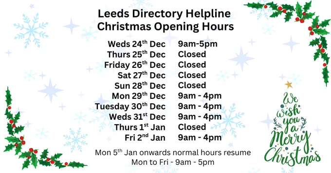 Static image with Christmas theme including Holly, Christmas trees and snowflakes
Text reads: Leeds Directory Helpline Christmas Opening Hours
Weds 24th Dec - Open 9am to 5pm
Thurs 25th Dec - Closed
Friday 26th Dec - Closed
Sat 27th Dec - Closed
Sun 28th Dec - Closed 
Mon 29th Dec - Open 9am to 4pm
Tuesday 30th Dec - Open 9am to 4pm
Weds 31st Dec - Open 9am to 4pm
Thurs 1st Jan - Closed
Fri 2nd Jan  - Open 9am to 4pm
Mon 5th Jan onwards normal hours resume (Mon to Fri - 9am - 5pm). 
We wish you a Merry Christmas