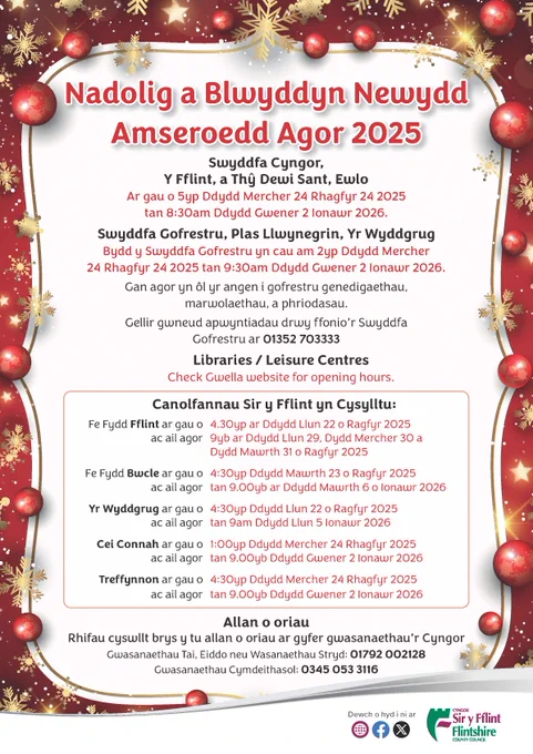 Swyddfa Cyngor, Y Fflint, a Thy Dewi Sant, Ewlo Ar gau o 5yp Ddydd Mercher 24 Rhagfyr 24 2025 tan 8:30am Ddydd Gwener 2 Ionawr 2026. Libraries / Leisure Centres Check Gwella website for opening hours. Canolfannau Sir y Fflint yn Cysylltu: Fe Fydd Fflint ar gau o 4.30yp ar Ddydd Llun 22 o Ragfyr 2025 ac ail agor 9yb ar Ddydd Llun 29, Dydd Mercher 30 a Dydd Mawrth 31 o Ragfyr 2025 Fe Fydd Bwcle ar gau o 4:30yp Ddydd Mawrth 23 o Ragfyr 2025 ac ail agor tan 9.00yb ar Ddydd Mawrth 6 o Ionawr 2026 Yr Wyddgrug ar gau o 4:30yp Ddydd Llun 22 o Ragfyr 2025 ac ail agor tan 9am Ddydd Llun 5 Ionawr 2026 Cei Connah ar gau o 1:00yp Ddydd Mercher 24 Rhagfyr 2025 ac ail agor tan 9.00yb Ddydd Gwener 2 Ionawr 2026 Treffynnon ar gau o 4:30yp Ddydd Mercher 24 Rhagfyr 2025 ac ail agor tan 9.00yb Ddydd Gwener 2 Ionawr 2026 Allan o oriau Rhifau cyswllt brys y tu allan o oriau ar gyfer gwasanaethau’r Cyngor Gwasanaethau Tai, Eiddo neu Wasanaethau Stryd: 01792 002128 Gwasanaethau Cymdeithasol: 0345 053 3116