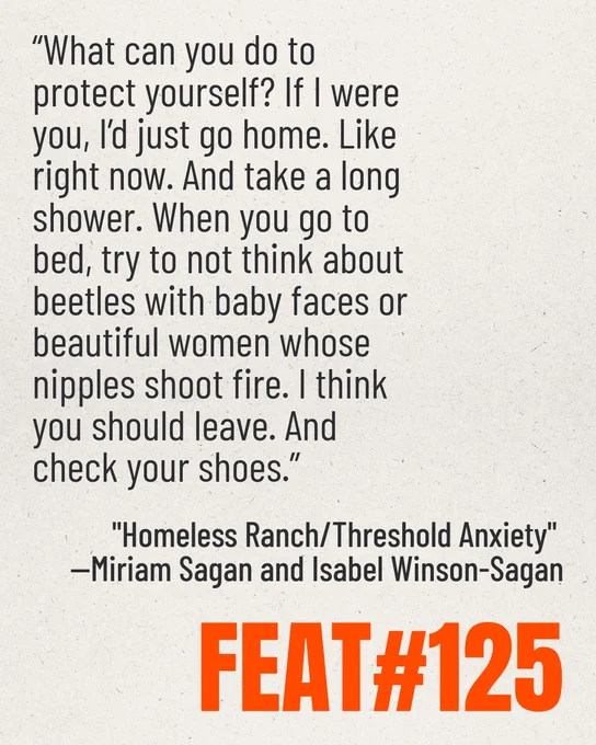 Feature #125 excerpt from short story "Homeless Ranch/Threshold Anxiety" by Miriam Sagan and Isabel Winson-Sagan. Excerpt reads: "What can you do to protect yourself? If I were you, I'd just go home. Like right now. And take a long shower. When you go to bed, try not to think about beetles with baby faces or beautiful women whose nipples shoot fire. I think you should leave. And check your shoes." 