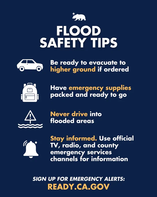 Flood safety tips:
- Be ready to evacuate to higher ground if ordered
- Have emergency supplies packed and ready to go
- Never drive into flooded areas
- Stay informed. Use official TV, radio, and county emergency services channels for information
Sign up for emergency alerts: Ready.CA.Gov