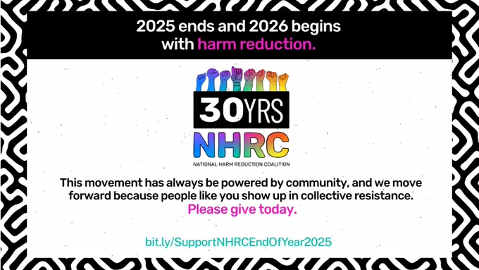 Black and white lines pattern frames graphic. Over white background speckled with black dots over black border toward top, copy reads, "2025 ends and 2026 begins with harm reduction." The words "harm reduction" are in pink, rest of font is white. NHRC 30th anniversary logo at middle. Below this is black font reading, "This movement has always be powered by community, and we move forward because people like you show up in collective resistance." In pink font below, copy reads, "Please give today." Smaller teal font below reads, "bit.ly/SupportNHRCEndOfYear2025."