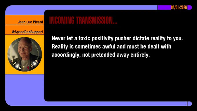 04/01/2026
Jean-Luc Picard
@SpaceDadSupport
Incoming Transmission...

Never let a toxic positivity pusher dictate reality to you. Reality is sometimes awful and must be dealt with accordingly, not pretended away entirely.

