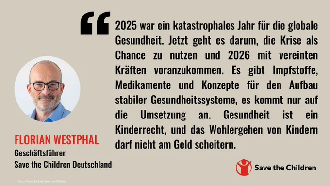 Florian Westphal, Geschäftsführer von Save the Children Deutschland, sagt: 2025 war ein katastrophales Jahr für die globale Gesundheit. Jetzt geht es darum, die Krise als Chance zu nutzen und 2026 mit vereinten Kräften voranzukommen. Es gibt Impfstoffe, Medikamente und Konzepte für den Aufbau stabiler Gesundheitssysteme, es kommt nur auf die Umsetzung an. Gesundheit ist ein Kinderrecht, und das Wohlergehen von Kindern darf nicht am Geld scheitern.