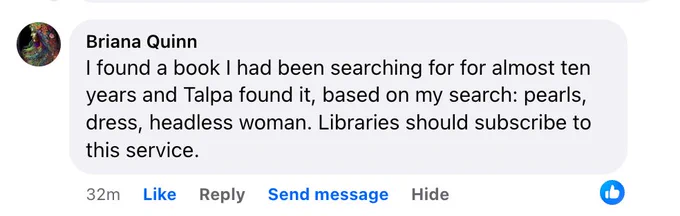 Facebook comment from Briana Quinn: "I found a book I had been searching for for almost ten years and Talpa found it, based on my search: pearls, dress, headless woman. Libraries should subscribe to this service."