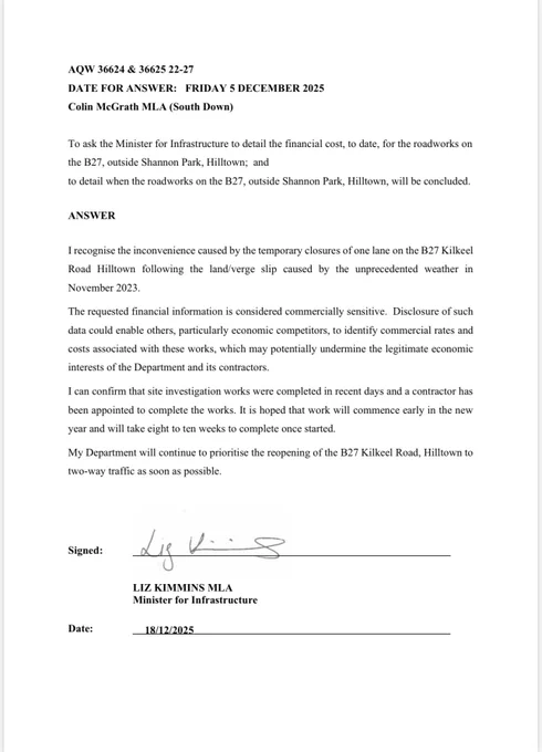 AQW response from DFI Minister Kimmins to Colin McGrath: AQW 36624 & 36625 22-27
DATE FOR ANSWER: FRIDAY 5 DECEMBER 2025
Colin McGrath MLA (South Down)
To ask the Minister for Infrastructure to detail the financial cost, to date, for the roadworks on 
the B27, outside Shannon Park, Hilltown; and
to detail when the roadworks on the B27, outside Shannon Park, Hilltown, will be concluded.
ANSWER 
I recognise the inconvenience caused by the temporary closures of one lane on the B27 Kilkeel 
Road Hilltown following the land/verge slip caused by the unprecedented weather in 
November 2023.
The requested financial information is considered commercially sensitive. Disclosure of such 
data could enable others, particularly economic competitors, to identify commercial rates and 
costs associated with these works, which may potentially undermine the legitimate economic 
interests of the Department and its contractors.
I can confirm that site investigation works were completed in recent days and..