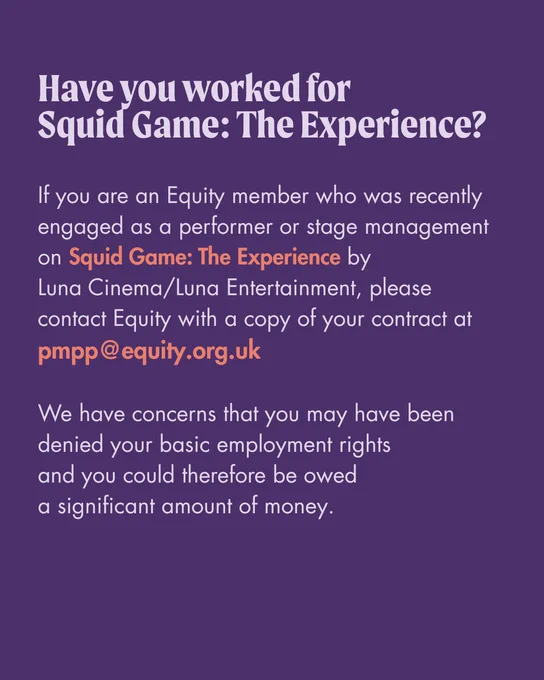 Text only graphic reads: "Have you worked for Squid Game: The Experience? If you are an Equity member who was recently engaged as a performer or stage management on Squid Game: The Experience by Luna Cinema/Luna Entertainment, please contact Equity with a copy of your contract at pmpp@equity.org.uk. We have concerns that you may have been denied your basic employment rights and you could therefore be owed a significant amount of money"

The text is in lilac on a dark purple background.