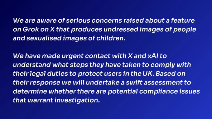 We are aware of serious concerns raised about a feature on Grok on X that produces undressed images of people and sexualised images of children.
 
We have made urgent contact with X and xAI to understand what steps they have taken to comply with their legal duties to protect users in the UK. Based on their response we will undertake a swift assessment to determine whether there are potential compliance issues that warrant investigation.