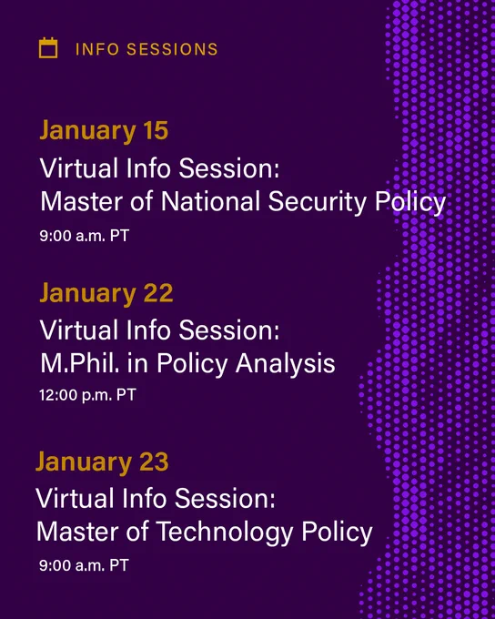 A dark purple background with the words Info Sessions at the top and the following dates: January 15: Virtual Info Session: Master of National Security Policy at 9:30 a.m. PT; January 22: Virtual Info Session: M.Phil. in Policy Analysis at 12:00 p.m. PT; January 23: Virtual Info Session: Master of Technology Policy 9:30 a.m. PT 