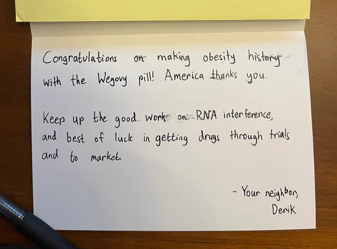 Inside of card, reading "Congratulations on making obesity history with the Wegovy pill! America thanks you.
Keep up the good work on RNA interference, and best of luck in getting drugs through trials and to market.
- Your neighbor,
Derik"