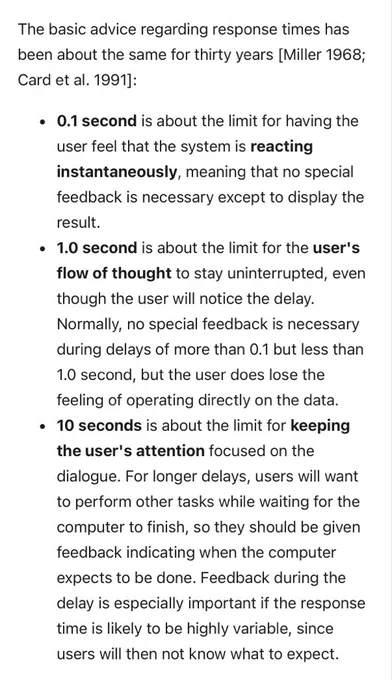 0.1 second is about the limit for having the user feel that the system is reacting instantaneously, meaning that no special feedback is necessary except to display the result.
1.0 second is about the limit for the user's flow of thought to stay uninterrupted, even though the user will notice the delay. Normally, no special feedback is necessary during delays of more than 0.1 but less than 1.0 second, but the user does lose the feeling of operating directly on the data.
10 seconds is about the limit for keeping the user's attention focused on the dialogue. For longer delays, users will want to perform other tasks while waiting for the computer to finish, so they should be given feedback indicating when the computer expects to be done. Feedback during the delay is especially important if the response time is likely to be highly variable, since users will then not know what to expect.