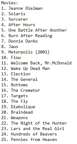 Movies:
1. Jeanne Dielman
2. Solaris
3. Sorcerer
4. After Hours
5. One Battle After Another
6. Burn After Reading
7. Donnie Darko
8. Jaws
9. Metorpolis (2001)
10. Flow
11. Welcome Back, Mr.McDonald
12. Wake Up Dead Man
13. Election
14. The General
15. Bottoms
16. The Cremator
17. Targets
18. The Fly
19. Diabolique
20. Braindead
21. Weapons
22. The Night of the Hunter
23. Lars and the Real Girl
24. Hundreds of Beavers
25. Pennies from Heaven