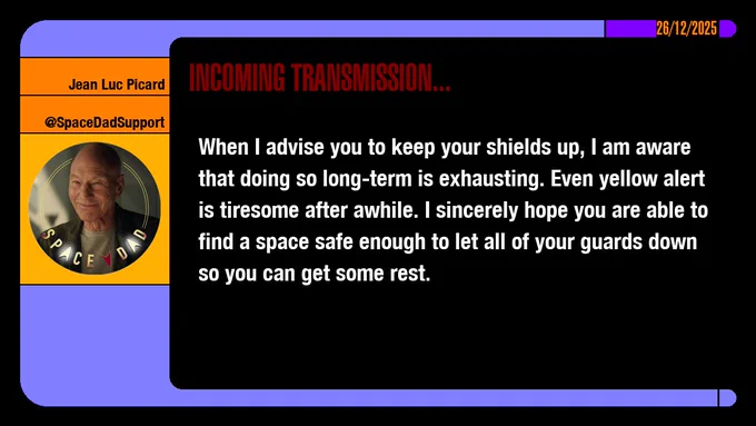 26/12/2025
Jean-Luc Picard
@SpaceDadSupport
Incoming Transmission...

When I advise you to keep your shields up, I am aware that doing so long-term is exhausting. Even yellow alert is tiresome after awhile. I sincerely hope you are able to find a space safe enough to let all of your guards down so you can get some rest.
