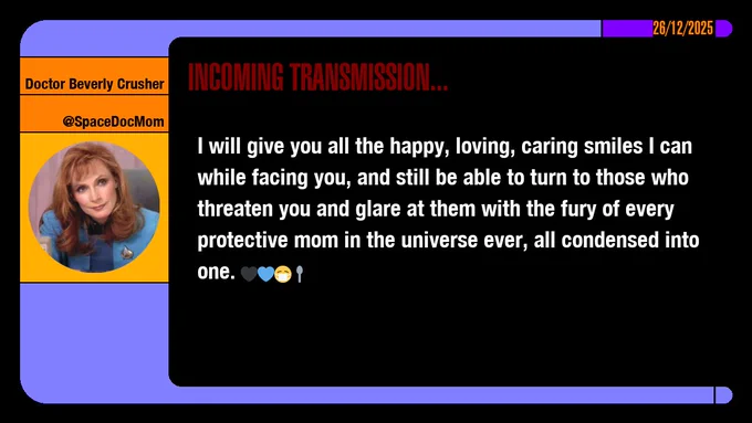 26/12/2025
Doctor Beverly Crusher
@SpaceDocMom
Incoming Transmission...

I will give you all the happy, loving, caring smiles I can while facing you, and still be able to turn to those who threaten you and glare at them with the fury of every protective mom in the universe ever, all condensed into one. emojis: black heart, blue heart, masked, spoon