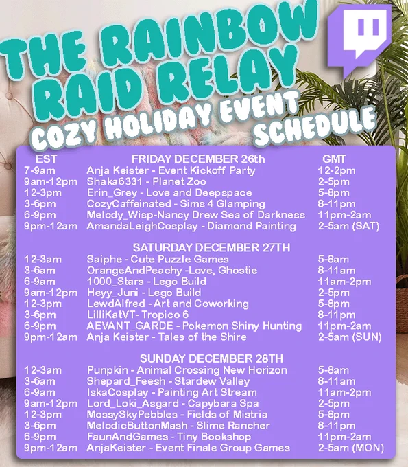 Fri Dec 26 7am EST AnjaKeister - Event Kickoff Party. 9am EST Shaka6331 -Planet Zoo. 12pm EST Erin_Grey - Love and Deepspace. 3pm EST CozyCaffeinated Sims 4 Glamping. 6pm EST Melody_Wisp - Nancy Drew Sea of Darkness. 9pm EST AmandaLeighCosplay - Diamond Painting. Sat Dec 27 12am EST Saiphe - Puzzle Games. 3am EST OrangeAndPeachy - Love, Ghostie. 6am EST 11am GMT 1000_Stars - Lego Build. 9am EST Heyy_Juni - Lego Build. 12pm EST LewdAlfred - Art and Coworking 3pm EST AEVANT_GARDE - Pokemon Shiny Hunting. 9pm EST 2am (Sun) GMT AnjaKeister - Tales of the Shire. Sun Dec 28 12am EST 5am GMT Punpkin - Animal Crossing New Horizon. 3am EST 8am GMT Shepard_Feesh - Stardew Valley. 6am EST 11am GMT IskaCosplay - Painting Art Stream. 9am EST 2pm GMT Lord_Loki_Asgard - Capybara Spa. 12pm EST 5pm GMT MossySkyPebbles - Fields of Mistria. 3pm EST 8pm GMT MelodicButtonMash - Slime Rancher. 6pm EST 11pm GMT FaunAndGames - Tiny Bookshop. 9pm EST 2am (Mon) GMT AnjaKeister - Event Finale Group Games.
