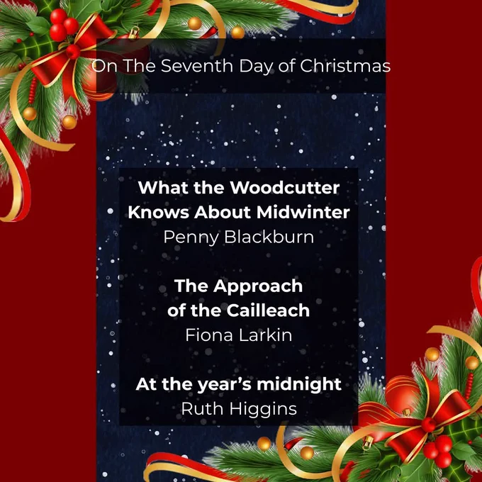 Burgundy background with a night sky running down the centre. Fir boughs decorated with red and gold ribbons, berries and bows adorn the corners. Text overlaying the night sky reads: 

On The Seventh Day of Christmas.

What the Woodcutter
Knows About Midwinter
Penny Blackburn

The Approach
of the Cailleach
Fiona Larkin

At the year’s midnight
Ruth Higgins