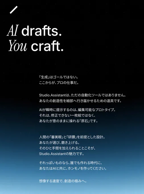 AI drafts. You craft. 
｢生成｣はゴールではない。
ここからが、プロの仕事だ。
Studio.Assistantは、ただの自動化ツールではありません。
あなたの創造性を細部へ行き届かせるための道具です。
AIが瞬時に提示するのは､編集可能なプロトタイプ。
それは､修正できない一枚絵ではなく､
あなたが意のままに操れる｢原石｣です｡
人間の｢審美眼｣と｢研鑽｣を前提とした設計｡
あなたが選び､磨き上げる｡
そのひと手間を加えられることこそが､
Studio.Assistantの魅力です｡
それっぽいものなら､誰でも作れる時代に､
あなたはAIと共に､ホンモノを作ってください｡
想像する速度で､創造の極みへ。