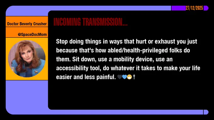 27/12/2025
Doctor Beverly Crusher
@SpaceDocMom
Incoming Transmission...

Stop doing things in ways that hurt or exhaust you just because that's how abled/health-privileged folks do them. Sit down, use a mobility device, use an accessibility tool, do whatever it takes to make your life easier and less painful. emojis: black heart, blue heart, masked, spoon