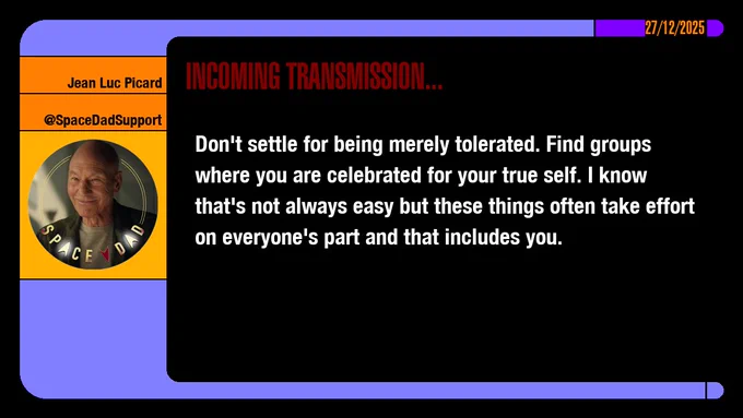 27/12/2025
Jean-Luc Picard
@SpaceDadSupport
Incoming Transmission...

Don't settle for being merely tolerated. Find groups where you are celebrated for your true self. I know that's not always easy but these things often take effort on everyone's part and that includes you.

