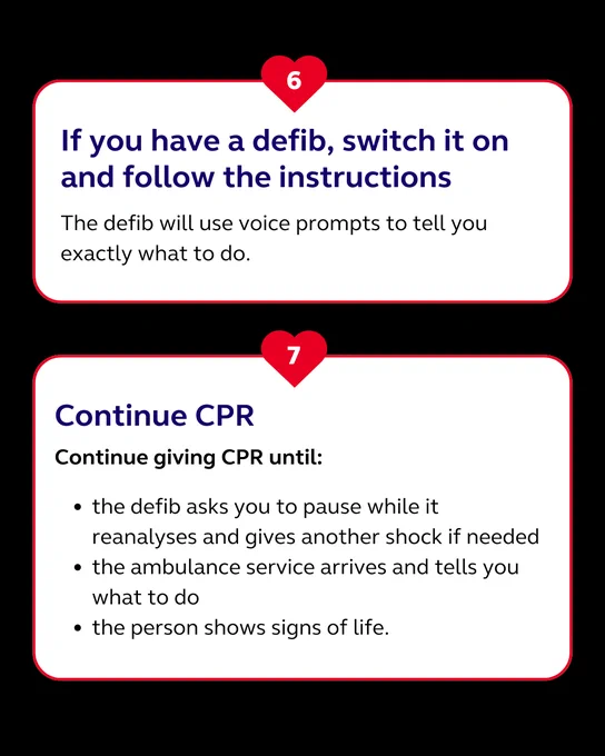 6. If you have a defib, switch it on and follow the instructions.
7. Continue CPR until: the defib asks you to pause to analyse heart rhythm, the ambulance service arrives and takes over, the person shows signs of life.