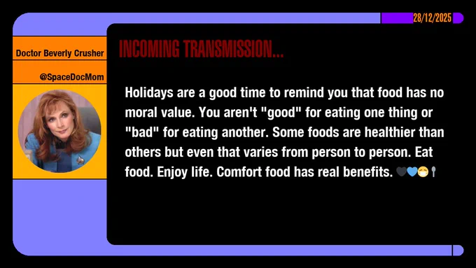 28/12/2025
Doctor Beverly Crusher
@SpaceDocMom
Incoming Transmission...

Holidays are a good time to remind you that food has no moral value. You aren't "good" for eating one thing or "bad" for eating another. Some foods are healthier than others but even that varies from person to person. Eat food. Enjoy life. Comfort food has real benefits. emojis: black heart, blue heart, masked, spoon