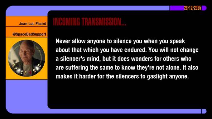 28/12/2025
Jean-Luc Picard
@SpaceDadSupport
Incoming Transmission...

Never allow anyone to silence you when you speak about that which you have endured. You will not change a silencer's mind, but it does wonders for others who are suffering the same to know they're not alone. It also makes it harder for the silencers to gaslight anyone.