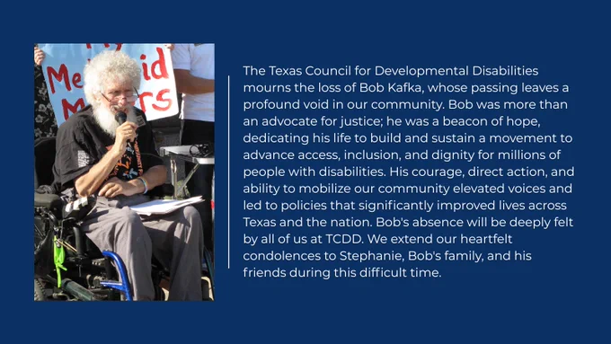 Image of Bob Kafka speaking during a My Medicaid Matters rally along with text that says: The Texas Council for Developmental Disabilities mourns the loss of Bob Kafka, whose passing leaves a profound void in our community. Bob was more than an advocate for justice; he was a beacon of hope, dedicating his life to build and sustain a movement to advance access, inclusion, and dignity for millions of people with disabilities. His courage, direct action, and ability to mobilize our community elevated voices and led to policies that significantly improved lives across Texas and the nation. Bob's absence will be deeply felt by all of us at TCDD. We extend our heartfelt condolences to Stephanie, Bob's family, and his friends during this difficult time.