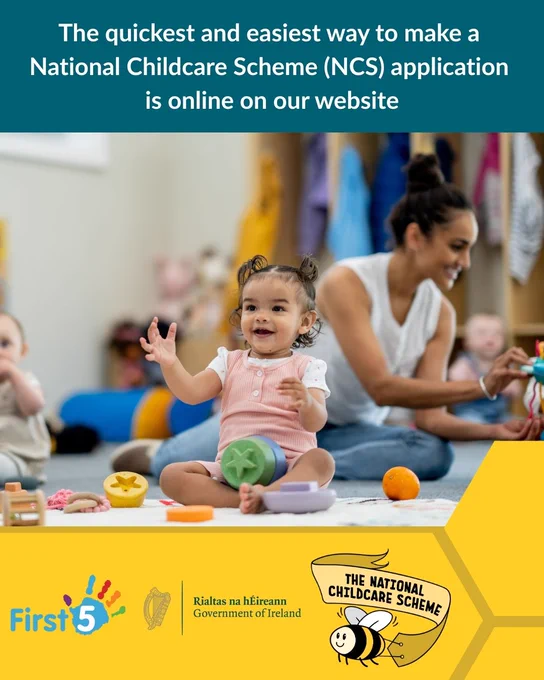 Photograph shows a smiling child sitting on the floor with colourful toys at their feet. Behind her is an early years educator, who is playing with another child. Above the photograph is a blue textbox that reads, "The quickest and easiest way to make a National Childcare Scheme (NCS) application is online on our website, www.ncs.gov.ie".

Below the photograph shows a yellow textbox with the logos for First 5, the Government of Ireland, and the National Childcare Scheme.