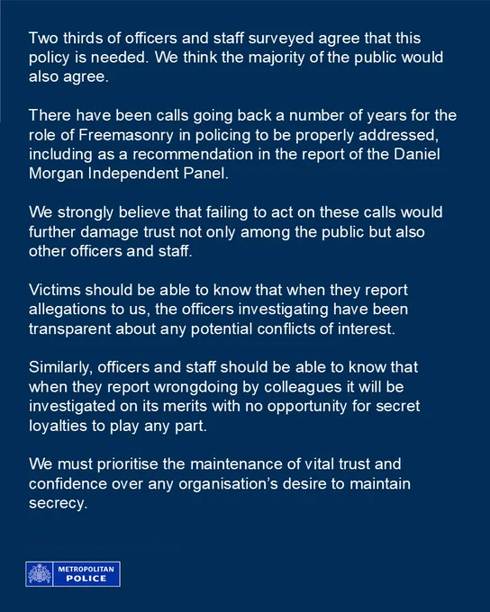 Two thirds of officers and staff surveyed agree that this policy is needed. We think the majority of the public would also agree.
 
There have been calls going back a number of years for the role of Freemasonry in policing to be properly addressed, including as a recommendation in the report of the Daniel Morgan Independent Panel. 

We strongly believe that failing to act on these calls would further damage trust not only among the public but also other officers and staff.
 
Victims should be able to know that when they report allegations to us, the officers investigating have been transparent about any potential conflicts of interest. 

Similarly, officers and staff should be able to know that when they report wrongdoing by colleagues it will be investigated on its merits with no opportunity for secret loyalties to play any part.
 
We must prioritise the maintenance of vital trust and confidence over any organisation’s desire to maintain secrecy.

