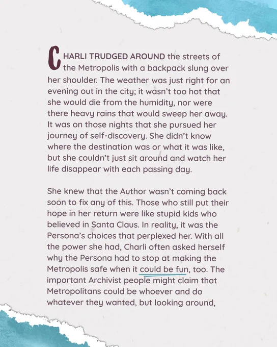 CHARLI TRUDGED AROUND the streets of the Metropolis with a backpack slung over her shoulder. The weather was just right for an evening out in the city; it wasn’t too hot that she would die from the humidity, nor were there heavy rains that would sweep her away. It was on those nights that she pursued her journey of self-discovery. She didn’t know where the destination was or what it was like, but she couldn’t just sit around and watch her life disappear with each passing day.

She knew that the Author wasn’t coming back soon to fix any of this. Those who still put their hope in her return were like stupid kids who believed in Santa Claus. In reality, it was the Persona’s choices that perplexed her. With all the power she had, Charli often asked herself why the Persona had to stop at making the Metropolis safe when it could be fun, too. The important Archivist people might claim that Metropolitans could be whoever and do whatever they wanted, but looking around,