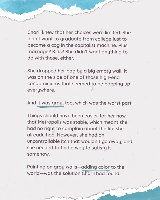 Charli knew that her choices were limited. She didn’t want to graduate from college just to become a cog in the capitalist machine. Plus marriage? Kids? She didn’t want anything to do with those, either.

She dropped her bag by a big empty wall. It was on the side of one of those high-end condominiums that seemed to be popping up everywhere.

And it was gray, too, which was the worst part.

Things should have been easier for her now that Metropolis was stable, which meant she had no right to complain about the life she already had. However, she had an uncontrollable itch that wouldn’t go away, and she needed to find a way to satisfy it somehow.

Painting on gray walls—adding color to the world—was the solution Charli had found.