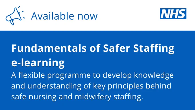 NHS Logo and the text:
Available now.
Fundamentals of Safer Staffing e-learning
A flexible programme to develop knowledge and understanding of key principles behind safe nursing and midwifery staffing.